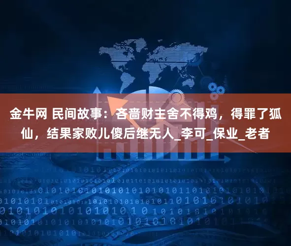 金牛网 民间故事：吝啬财主舍不得鸡，得罪了狐仙，结果家败儿傻后继无人_李可_保业_老者