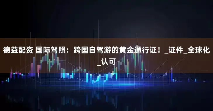 德益配资 国际驾照：跨国自驾游的黄金通行证！_证件_全球化_认可