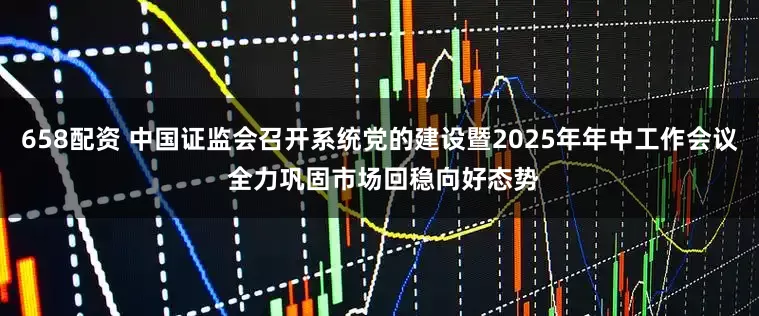 658配资 中国证监会召开系统党的建设暨2025年年中工作会议 全力巩固市场回稳向好态势