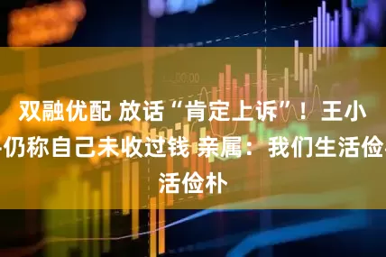 双融优配 放话“肯定上诉”！王小平仍称自己未收过钱 亲属：我们生活俭朴