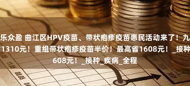 乐众盈 曲江区HPV疫苗、带状疱疹疫苗惠民活动来了！九价HPV直省1310元！重组带状疱疹疫苗半价！最高省1608元！_接种_疾病_全程