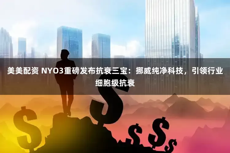 美美配资 NYO3重磅发布抗衰三宝：挪威纯净科技，引领行业细胞级抗衰