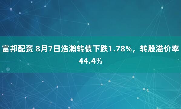 富邦配资 8月7日浩瀚转债下跌1.78%，转股溢价率44.4%