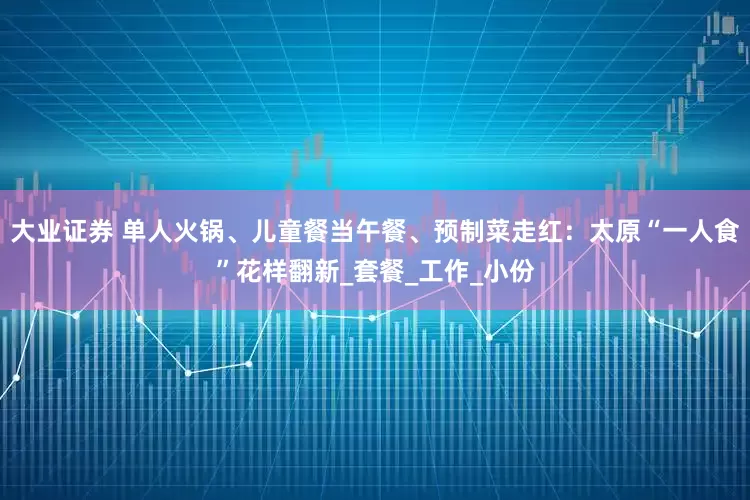 大业证券 单人火锅、儿童餐当午餐、预制菜走红：太原“一人食”花样翻新_套餐_工作_小份