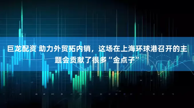 巨龙配资 助力外贸拓内销，这场在上海环球港召开的主题会贡献了很多“金点子”