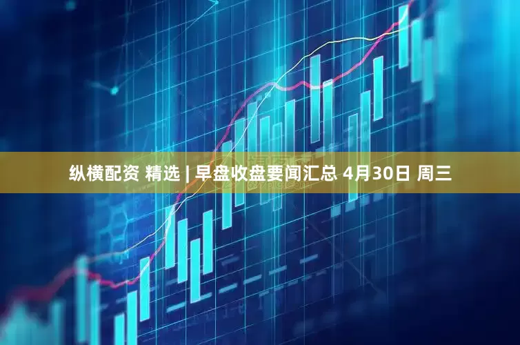 纵横配资 精选 | 早盘收盘要闻汇总 4月30日 周三