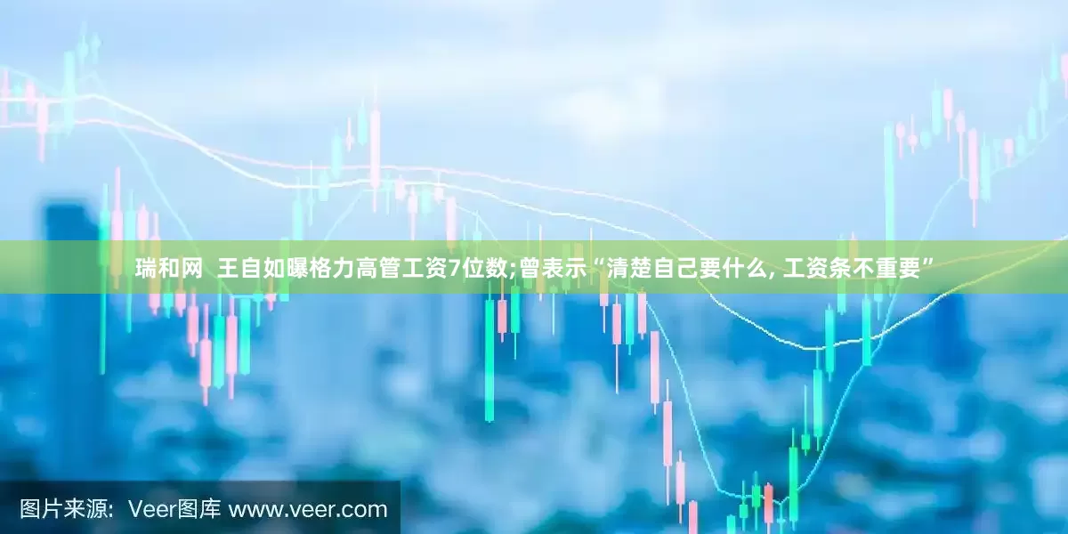 瑞和网  王自如曝格力高管工资7位数;曾表示“清楚自己要什么, 工资条不重要”