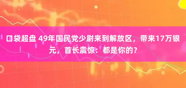 口袋超盘 49年国民党少尉来到解放区，带来17万银元，首长震惊：都是你的？