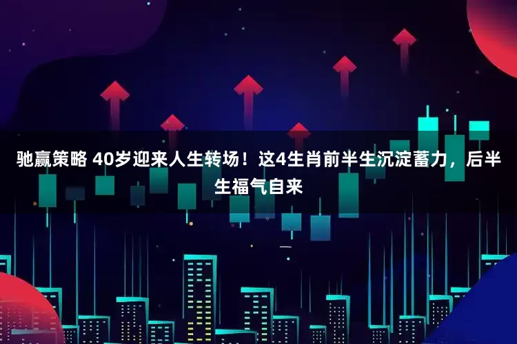 驰赢策略 40岁迎来人生转场！这4生肖前半生沉淀蓄力，后半生福气自来