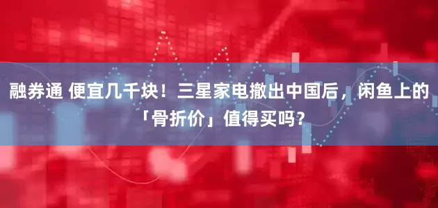 融券通 便宜几千块！三星家电撤出中国后，闲鱼上的「骨折价」值得买吗？