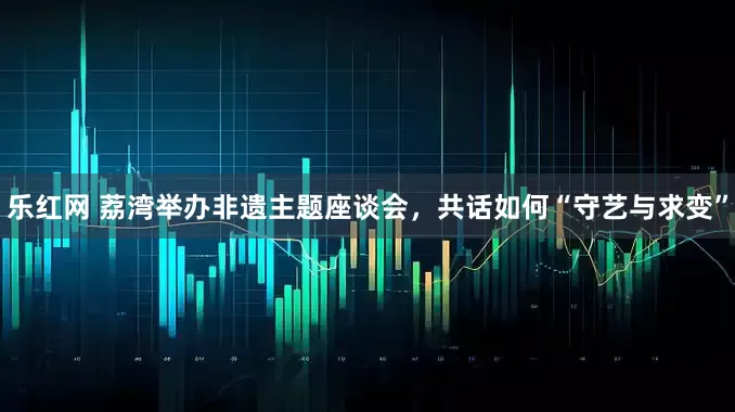 乐红网 荔湾举办非遗主题座谈会，共话如何“守艺与求变”