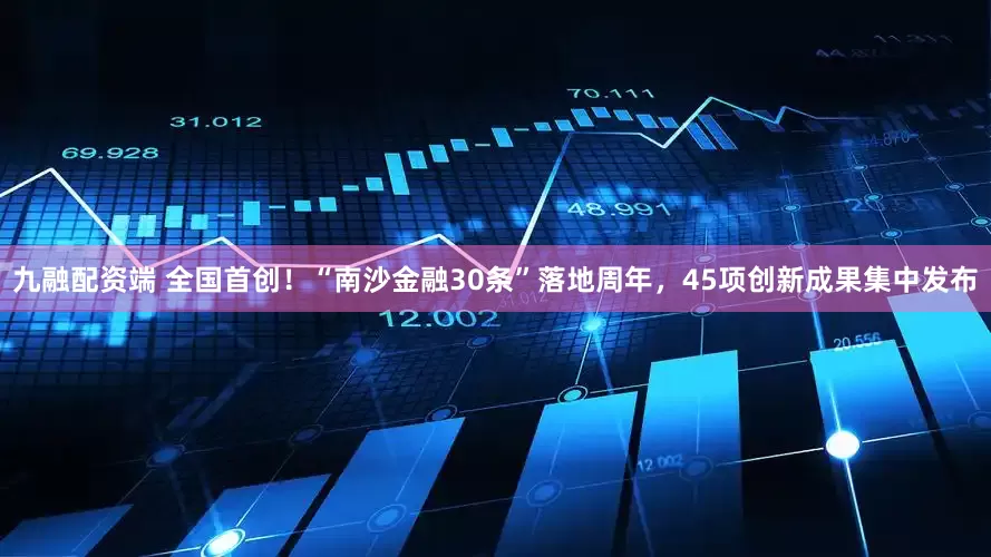 九融配资端 全国首创！“南沙金融30条”落地周年，45项创新成果集中发布