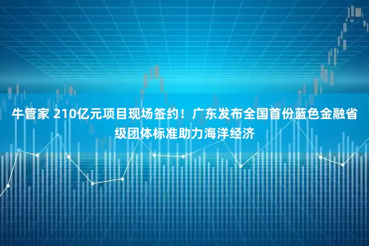 牛管家 210亿元项目现场签约！广东发布全国首份蓝色金融省级团体标准助力海洋经济